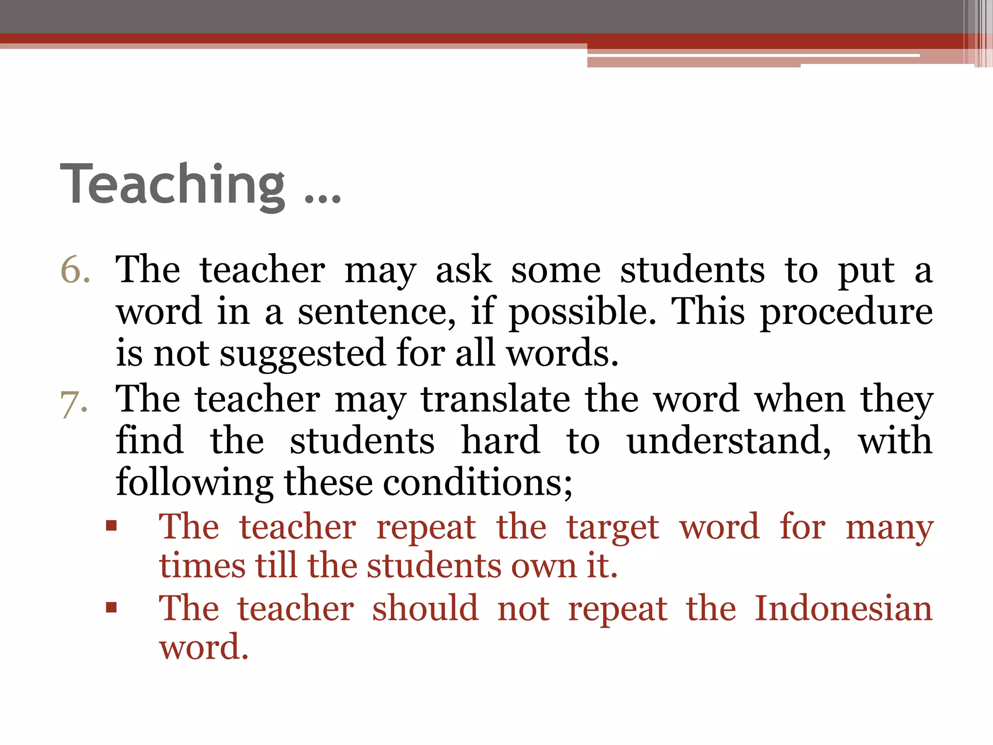 Teaching …
6. The teacher may ask some students to put a
word in a sentence, if possible. This procedure
is not suggested for all words.
7. The teacher may translate the word when they
find the students hard to understand, with
following these conditions;
 The teacher repeat the target word for many
times till the students own it.
 The teacher should not repeat the Indonesian
word.
 