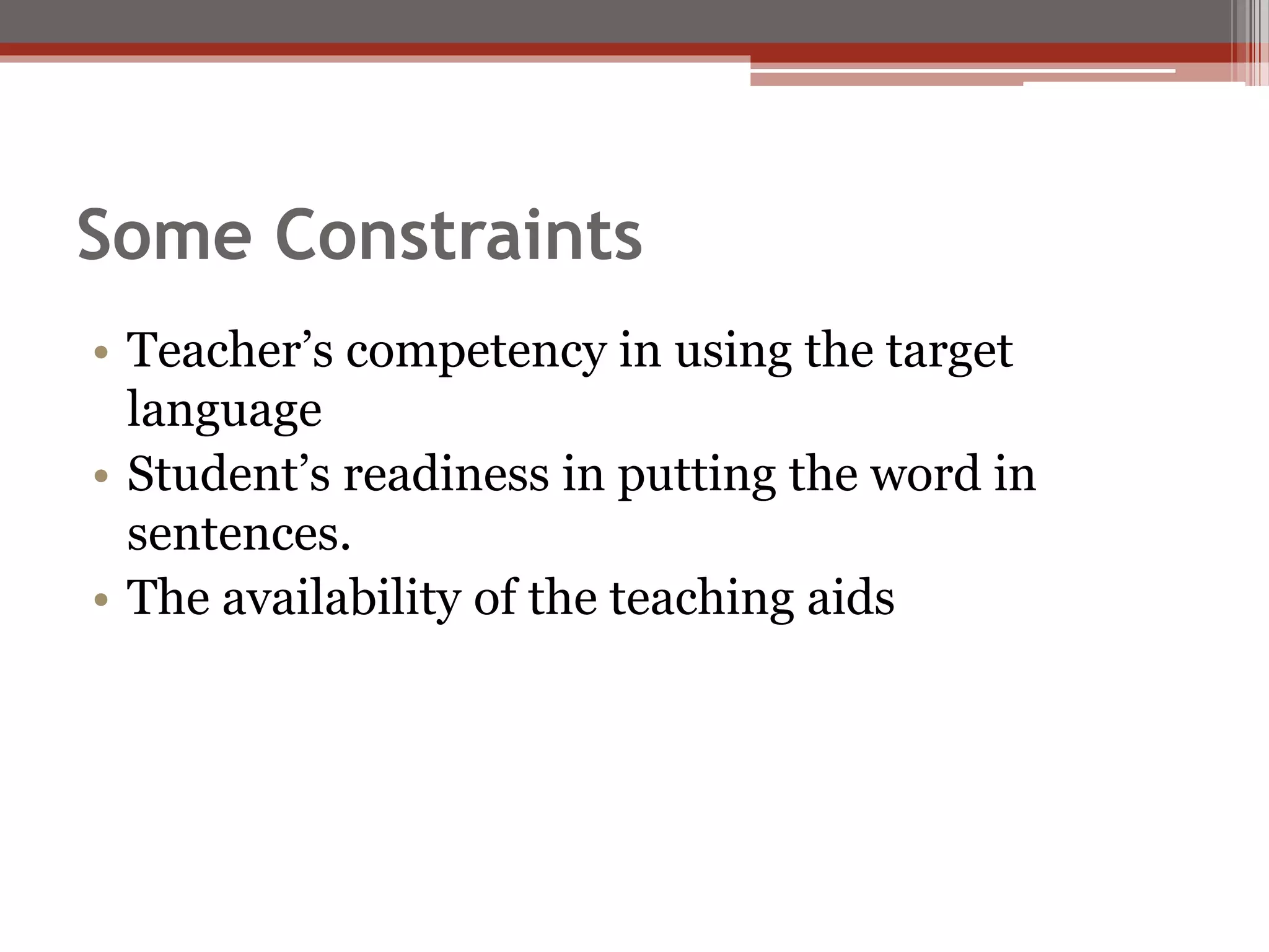 Some Constraints
• Teacher’s competency in using the target
language
• Student’s readiness in putting the word in
sentences.
• The availability of the teaching aids
 