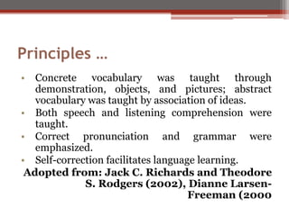 Principles …
• Concrete vocabulary was taught through
demonstration, objects, and pictures; abstract
vocabulary was taught by association of ideas.
• Both speech and listening comprehension were
taught.
• Correct pronunciation and grammar were
emphasized.
• Self-correction facilitates language learning.
Adopted from: Jack C. Richards and Theodore
S. Rodgers (2002), Dianne Larsen-
Freeman (2000
 