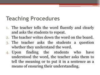 Teaching Procedures
1. The teacher tells the word fluently and clearly
and asks the students to repeat.
2. The teacher writes down the word on the board.
3. The teacher asks the students a question
whether they understand the word.
4. Upon finding the students who have
understood the word, the teacher asks them to
tell the meaning or to put it in a sentence as a
means of ensuring their understanding.
 