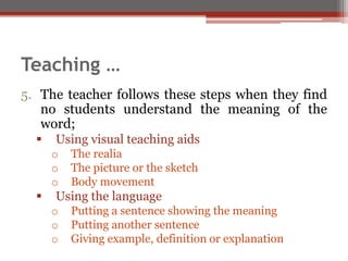5. The teacher follows these steps when they find
no students understand the meaning of the
word;
 Using visual teaching aids
o The realia
o The picture or the sketch
o Body movement
 Using the language
o Putting a sentence showing the meaning
o Putting another sentence
o Giving example, definition or explanation
Teaching …
 