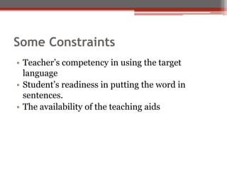 Some Constraints
• Teacher’s competency in using the target
language
• Student’s readiness in putting the word in
sentences.
• The availability of the teaching aids
 