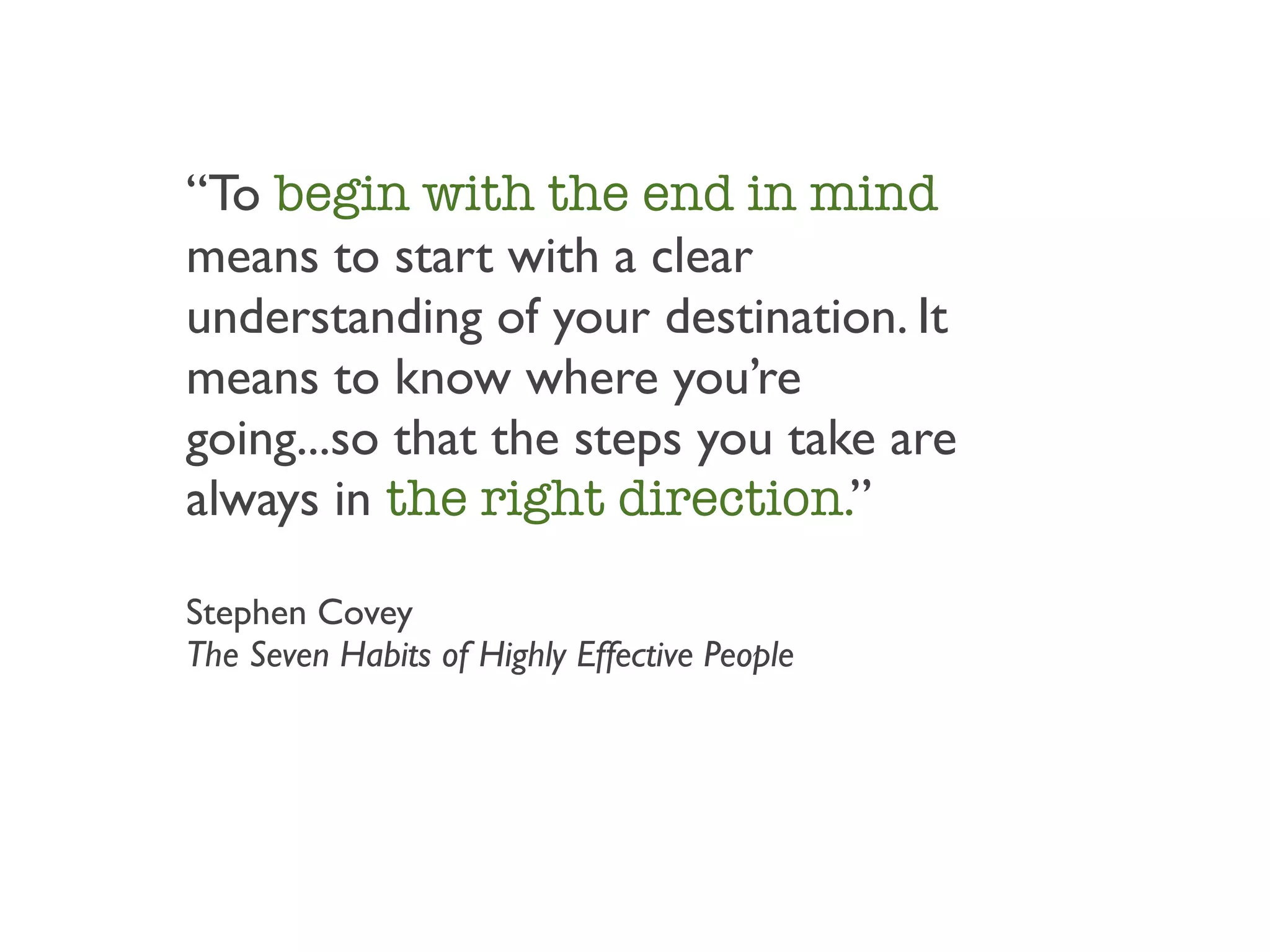 “To begin with the end in mind
means to start with a clear
understanding of your destination. It
means to know where you’re
going...so that the steps you take are
always in the right direction.”

Stephen Covey
The Seven Habits of Highly Effective People
 