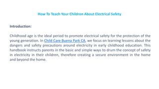 How To Teach Your Children About Electrical Safety
Introduction:
Childhood age is the ideal period to promote electrical safety for the protection of the
young generation. In Child Care Buena Park CA, we focus on learning lessons about the
dangers and safety precautions around electricity in early childhood education. This
handbook instructs parents in the basic and simple ways to drum the concept of safety
in electricity in their children, therefore creating a secure environment in the home
and beyond the home.
 