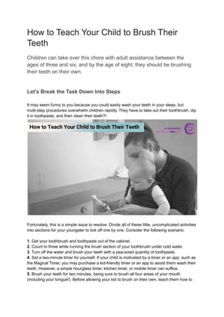 How to Teach Your Child to Brush Their
Teeth
Children can take over this chore with adult assistance between the
ages of three and six, and by the age of eight, they should be brushing
their teeth on their own.
Let's Break the Task Down Into Steps
It may seem funny to you because you could easily wash your teeth in your sleep, but
multi-step procedures overwhelm children rapidly. They have to take out their toothbrush, dip
it in toothpaste, and then clean their teeth?!
Fortunately, this is a simple issue to resolve. Divide all of these little, uncomplicated activities
into sections for your youngster to tick off one by one. Consider the following scenario:
1. Get your toothbrush and toothpaste out of the cabinet.
2. Count to three while running the brush section of your toothbrush under cold water.
3. Turn off the water and brush your teeth with a pea-sized quantity of toothpaste.
4. Set a two-minute timer for yourself. If your child is motivated by a timer or an app, such as
the Magical Timer, you may purchase a kid-friendly timer or an app to assist them wash their
teeth. However, a simple hourglass timer, kitchen timer, or mobile timer can suffice.
5. Brush your teeth for two minutes, being sure to brush all four areas of your mouth
(including your tongue!). Before allowing your kid to brush on their own, teach them how to
 