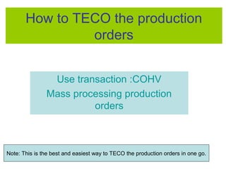 How to TECO the production
orders
Use transaction :COHV
Mass processing production
orders
Note: This is the best and easiest way to TECO the production orders in one go.
 