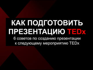КАК ПОДГОТОВИТЬ
ПРЕЗЕНТАЦИЮ TEDx
 6 советов по созданию презентации
  к следующему мероприятию TEDx
 