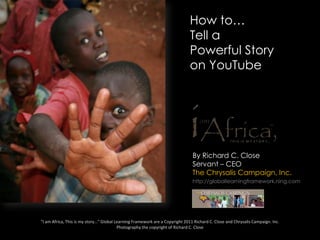 How to… Tell a Powerful Story on YouTube By Richard C. Close Servant – CEO The Chrysalis Campaign, Inc. http://globallearningframework.ning.com “I am Africa, This is my story…” Global Learning Framework are a Copyright 2011 Richard C. Close and Chrysalis Campaign. Inc.Photography the copyright of Richard C. Close 