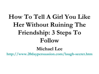 How To Tell A Girl You Like Her Without Ruining The Friendship: 3 Steps To Follow Michael Lee http://www.20daypersuasion.com/laugh-secret.htm 