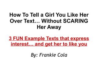 How To Tell a Girl You Like Her
Over Text… Without SCARING
Her Away
3 FUN Example Texts that express
interest… and get her to like you
By: Frankie Cola
 