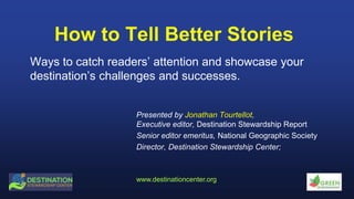 www.destinationcenter.org
How to Tell Better Stories
Ways to catch readers’ attention and showcase your
destination’s challenges and successes.
Presented by Jonathan Tourtellot,
Executive editor, Destination Stewardship Report
Senior editor emeritus, National Geographic Society
Director, Destination Stewardship Center;
 