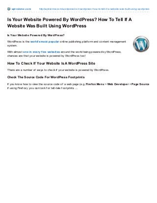 wpt rainme.com http://wptrainme.com/wordpress/is-it-wordpress-how-to-tell-if-a-website-was-built-using-wordpress
Is Your Website Powered By WordPress? How To Tell If A
Website Was Built Using WordPress
Is Your Website Powered By WordPress?
WordPress is the world’s most popular online publishing platf orm and content management
system.
With almost one in every five websites around the world being powered by WordPress,
chances are that your website is powered by WordPress too!
How To Check If Your Website Is A WordPress Site
There are a number of ways to check if your website is powered by WordPress.
Check The Source Code For WordPress Footprints
If you know how to view the source code of a web page (e.g. Firefox Menu > Web Developer > Page Source
if using Firef ox), you can look f or tell-tale f ootprints …
 