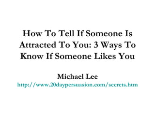 How To Tell If Someone Is Attracted To You: 3 Ways To Know If Someone Likes You Michael Lee http://www.20daypersuasion.com/secrets.htm 