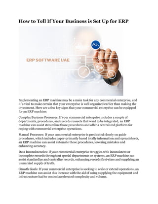 How to Tell If Your Business is Set Up for ERP
Implementing an ERP machine may be a main task for any commercial enterprise, and
it`s vital to make certain that your enterprise is well organized earlier than making the
investment. Here are a few key signs that your commercial enterprise can be equipped
for an ERP machine:
Complex Business Processes: If your commercial enterprise includes a couple of
departments, procedures, and records reassets that want to be integrated, an ERP
machine can assist streamline those procedures and offer a centralized platform for
coping with commercial enterprise operations.
Manual Processes: If your commercial enterprise is predicated closely on guide
procedures, which includes paper-primarily based totally information and spreadsheets,
an ERP machine can assist automate those procedures, lowering mistakes and
enhancing accuracy.
Data Inconsistencies: If your commercial enterprise struggles with inconsistent or
incomplete records throughout special departments or systems, an ERP machine can
assist standardize and centralize records, enhancing records first-class and supplying an
unmarried supply of truth.
Growth Goals: If your commercial enterprise is seeking to scale or extend operations, an
ERP machine can assist this increase with the aid of using supplying the equipment and
infrastructure had to control accelerated complexity and volume.
 
