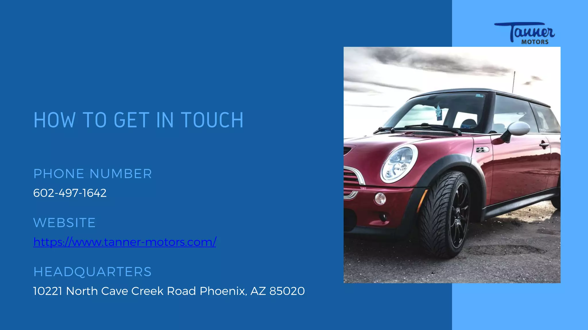 HOW TO GET IN TOUCH
WEBSITE
https://www.tanner-motors.com/
10221 North Cave Creek Road Phoenix, AZ 85020
HEADQUARTERS
PHONE NUMBER
602-497-1642