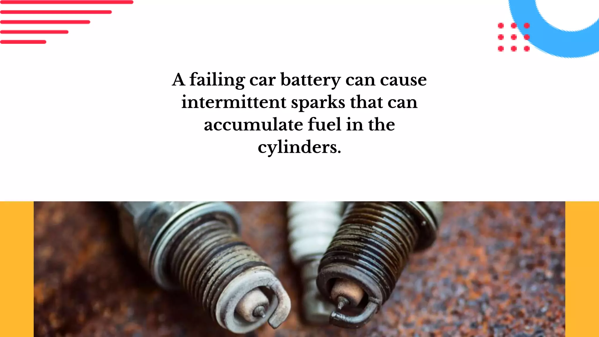 A failing car battery can cause
intermittent sparks that can
accumulate fuel in the
cylinders.
 
