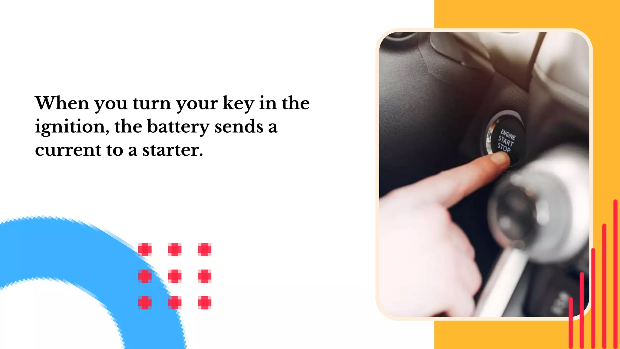 When you turn your key in the
ignition, the battery sends a
current to a starter.
 