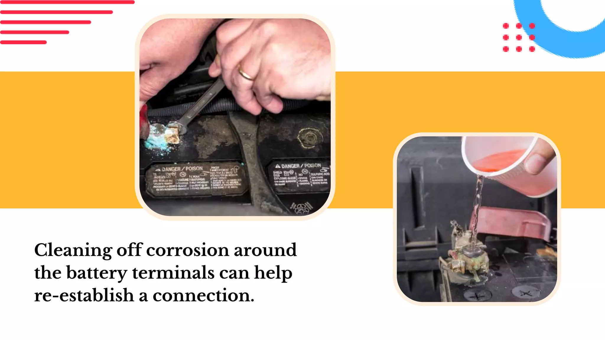 Cleaning off corrosion around
the battery terminals can help
re-establish a connection.
 