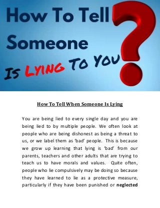 How To Tell When Someone Is Lying
You are being lied to every single day and you are
being lied to by multiple people. We often look at
people who are being dishonest as being a threat to
us, or we label them as ‘bad’ people. This is because
we grow up learning that lying is ‘bad’ from our
parents, teachers and other adults that are trying to
teach us to have morals and values. Quite often,
people who lie compulsively may be doing so because
they have learned to lie as a protective measure,
particularly if they have been punished or neglected
 