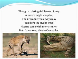 Though to distinguish beasts of prey
A novice might nonplus,
The Crocodile you always may
Tell from the Hyena thus:
Hyenas come with merry smiles;
But if they weep they’re Crocodiles.

 