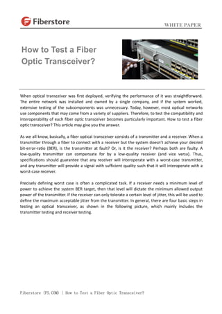 WHITE PAPER
Fiberstore (FS.COM) | How to Test a Fiber Optic Transceiver?
When optical transceiver was first deployed, verifying the performance of it was straightforward.
The entire network was installed and owned by a single company, and if the system worked,
extensive testing of the subcomponents was unnecessary. Today, however, most optical networks
use components that may come from a variety of suppliers. Therefore, to test the compatibility and
interoperability of each fiber optic transceiver becomes particularly important. How to test a fiber
optic transceiver? This article may give you the answer.
As we all know, basically, a fiber optical transceiver consists of a transmitter and a receiver. When a
transmitter through a fiber to connect with a receiver but the system doesn’t achieve your desired
bit-error-ratio (BER), is the transmitter at fault? Or, is it the receiver? Perhaps both are faulty. A
low-quality transmitter can compensate for by a low-quality receiver (and vice versa). Thus,
specifications should guarantee that any receiver will interoperate with a worst-case transmitter,
and any transmitter will provide a signal with sufficient quality such that it will interoperate with a
worst-case receiver.
Precisely defining worst case is often a complicated task. If a receiver needs a minimum level of
power to achieve the system BER target, then that level will dictate the minimum allowed output
power of the transmitter. If the receiver can only tolerate a certain level of jitter, this will be used to
define the maximum acceptable jitter from the transmitter. In general, there are four basic steps in
testing an optical transceiver, as shown in the following picture, which mainly includes the
transmitter testing and receiver testing.
How to Test a Fiber
Optic Transceiver?
 