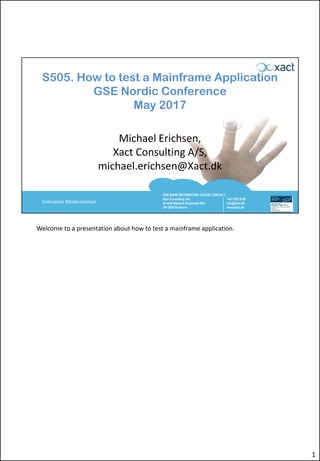 FOR MORE INFORMATION PLEASE CONTACT
Xact Consulting A/S
Arnold Nielsens Boulevard 68A
DK-2650 Hvidovre
+45 7023 0100
info@Xact.dk
www.Xact.dk
Enterprise Modernization
S505. How to test a Mainframe Application
GSE Nordic Conference
May 2017
Michael Erichsen,
Xact Consulting A/S,
michael.erichsen@Xact.dk
Welcome to a presentation about how to test a mainframe application.
1
 