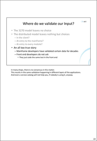 Where do we validate our Input?
• The 3270 model leaves no choice
• The distributed model leaves nothing but choices
– In the client?
– At entry to the mainframe?
– At entry to every module?
• An all too true story
– Mainframe developers have validated certain data for decades
– Front end developers do not ask
• They just code the same test in the front end
In many shops, there is no consensus in this matter.
This results in the same validation happening in different layers of the applications.
And even a service catalog will not help you, if nobody is using it, anyway.
22
 