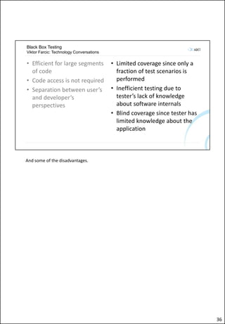 Black Box Testing
Viktor Farcic: Technology Conversations
• Efficient for large segments
of code
• Code access is not required
• Separation between user’s
and developer’s
perspectives
• Limited coverage since only a
fraction of test scenarios is
performed
• Inefficient testing due to
tester’s lack of knowledge
about software internals
• Blind coverage since tester has
limited knowledge about the
application
And some of the disadvantages.
36
 