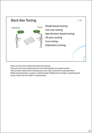 Black Box Testing
Model-based testing
Use case testing
Specification-based testing
All-pairs testing
Fuzz testing
Exploratory testing
These are the main methods for black box testing.
They are much more advanced than just entering data into a green screen.
They all look at both how to develop your test cases and how to automate them.
Model-based testing is used by a method called “Model Driven Design” by defining test
cases to test that the model is implemented.
37
 