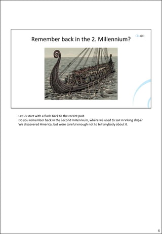 Remember back in the 2. Millennium?
Let us start with a flash back to the recent past.
Do you remember back in the second millennium, where we used to sail in Viking ships?
We discovered America, but were careful enough not to tell anybody about it.
4
 