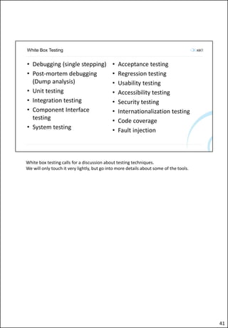 White Box Testing
• Debugging (single stepping)
• Post-mortem debugging
(Dump analysis)
• Unit testing
• Integration testing
• Component Interface
testing
• System testing
• Acceptance testing
• Regression testing
• Usability testing
• Accessibility testing
• Security testing
• Internationalization testing
• Code coverage
• Fault injection
White box testing calls for a discussion about testing techniques.
We will only touch it very lightly, but go into more details about some of the tools.
41
 