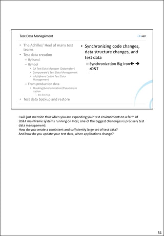 Test Data Management
• The Achilles’ Heel of many test
teams
• Test data creation
– By hand
– By tool
• CA Test Data Manager (Datamaker)
• Compuware’s Test Data Management
• InfoSphere Optim Test Data
Management
– From production data
• Masking/Anonymization/Pseudonym
ization
– EU directive
• Test data backup and restore
• Synchronizing code changes,
data structure changes, and
test data
– Synchronization Big Iron 
zD&T
I will just mention that when you are expanding your test environments to a farm of
zD&T mainframe systems running on Intel, one of the biggest challenges is precisely test
data management:
How do you create a consistent and sufficiently large set of test data?
And how do you update your test data, when applications change?
51
 