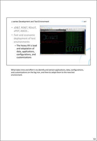 z series Development and Test Environment
• zD&T, RD&T, RDzUT,
zPDT, ADCD…
• Fast and economic
deployment of test
environments
– The heavy lift is load
and adaptation of
data, applications,
configurations, and
customizations
What takes time and effort is to identify and extract applications, data, configurations,
and customizations on the big iron, and then to adapt them to the new test
environment.
53
 