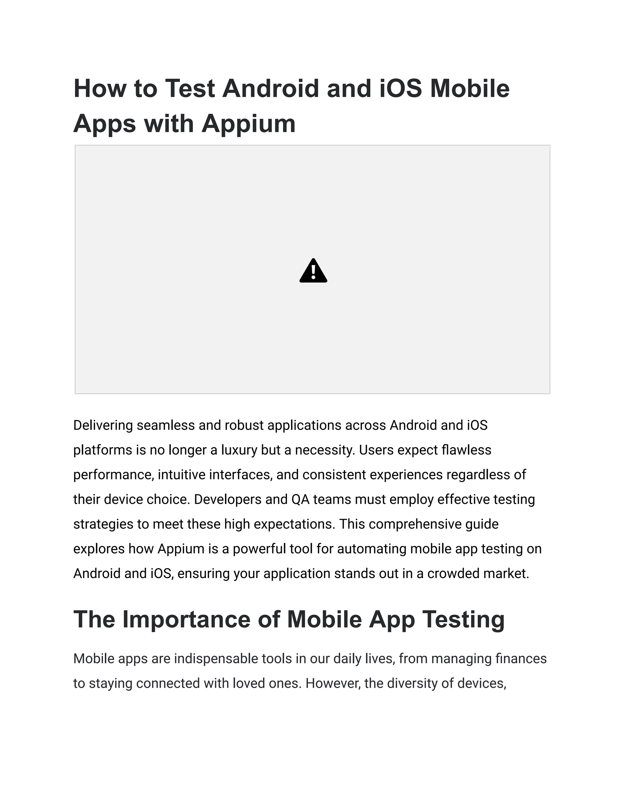 How to Test Android and iOS Mobile
Apps with Appium
Delivering seamless and robust applications across Android and iOS
platforms is no longer a luxury but a necessity. Users expect flawless
performance, intuitive interfaces, and consistent experiences regardless of
their device choice. Developers and QA teams must employ effective testing
strategies to meet these high expectations. This comprehensive guide
explores how Appium is a powerful tool for automating mobile app testing on
Android and iOS, ensuring your application stands out in a crowded market.
The Importance of Mobile App Testing
Mobile apps are indispensable tools in our daily lives, from managing finances
to staying connected with loved ones. However, the diversity of devices,
 