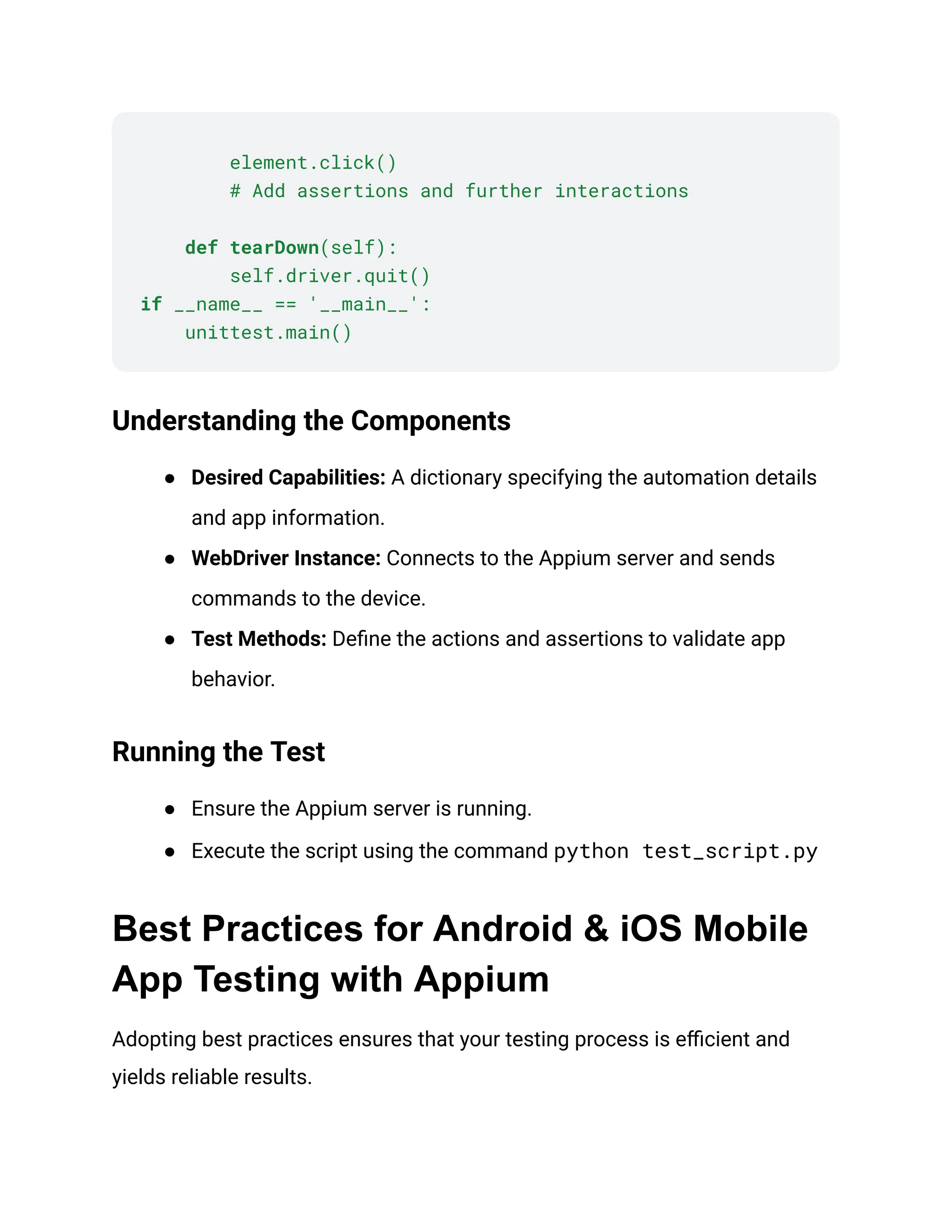 element.click()
# Add assertions and further interactions
def tearDown(self):
self.driver.quit()
if __name__ == '__main__':
unittest.main()
Understanding the Components
● Desired Capabilities: A dictionary specifying the automation details
and app information.
● WebDriver Instance: Connects to the Appium server and sends
commands to the device.
● Test Methods: Define the actions and assertions to validate app
behavior.
Running the Test
● Ensure the Appium server is running.
● Execute the script using the command python test_script.py‍
Best Practices for Android & iOS Mobile
App Testing with Appium
Adopting best practices ensures that your testing process is efficient and
yields reliable results.
 