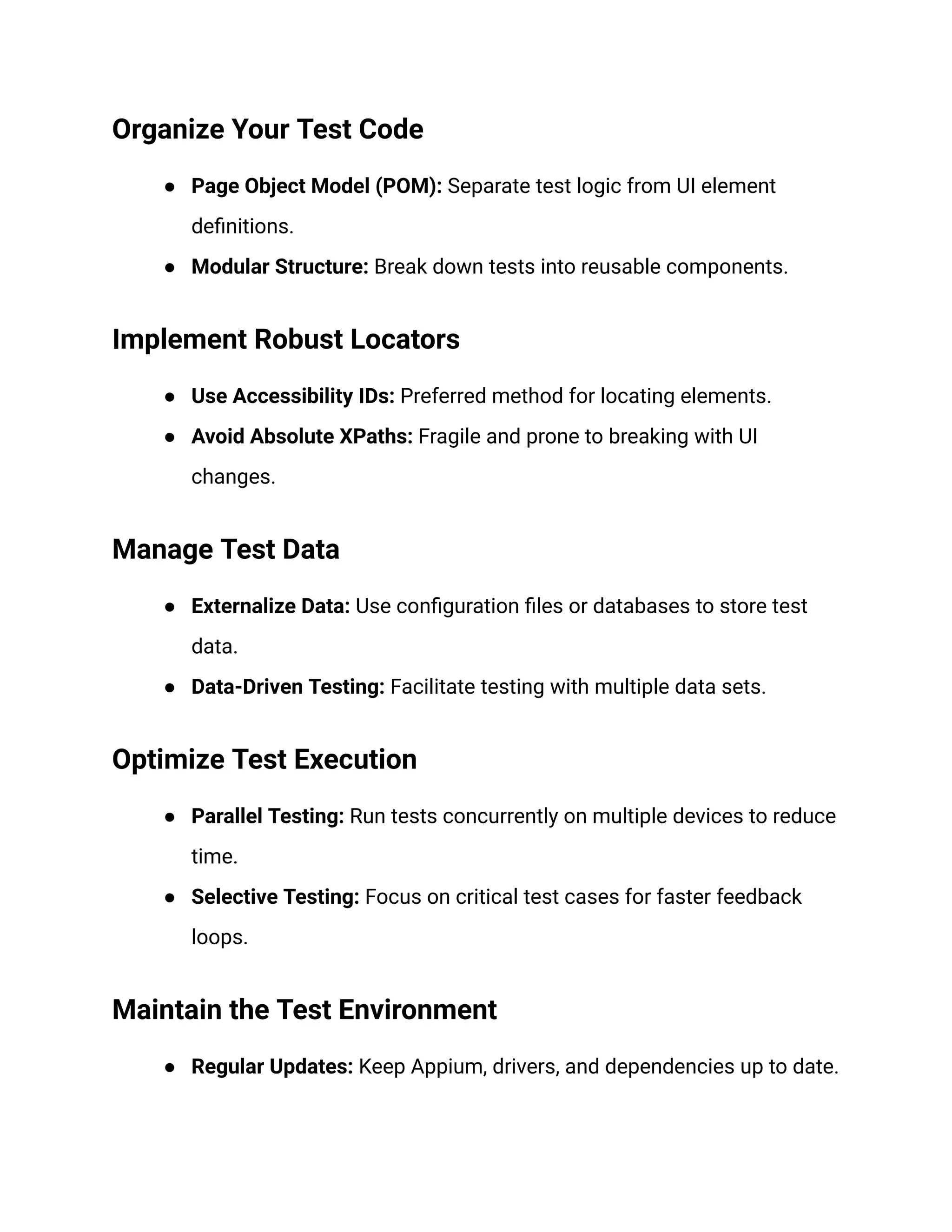 Organize Your Test Code
● Page Object Model (POM): Separate test logic from UI element
definitions.
● Modular Structure: Break down tests into reusable components.
Implement Robust Locators
● Use Accessibility IDs: Preferred method for locating elements.
● Avoid Absolute XPaths: Fragile and prone to breaking with UI
changes.
Manage Test Data
● Externalize Data: Use configuration files or databases to store test
data.
● Data-Driven Testing: Facilitate testing with multiple data sets.
Optimize Test Execution
● Parallel Testing: Run tests concurrently on multiple devices to reduce
time.
● Selective Testing: Focus on critical test cases for faster feedback
loops.
Maintain the Test Environment
● Regular Updates: Keep Appium, drivers, and dependencies up to date.
 