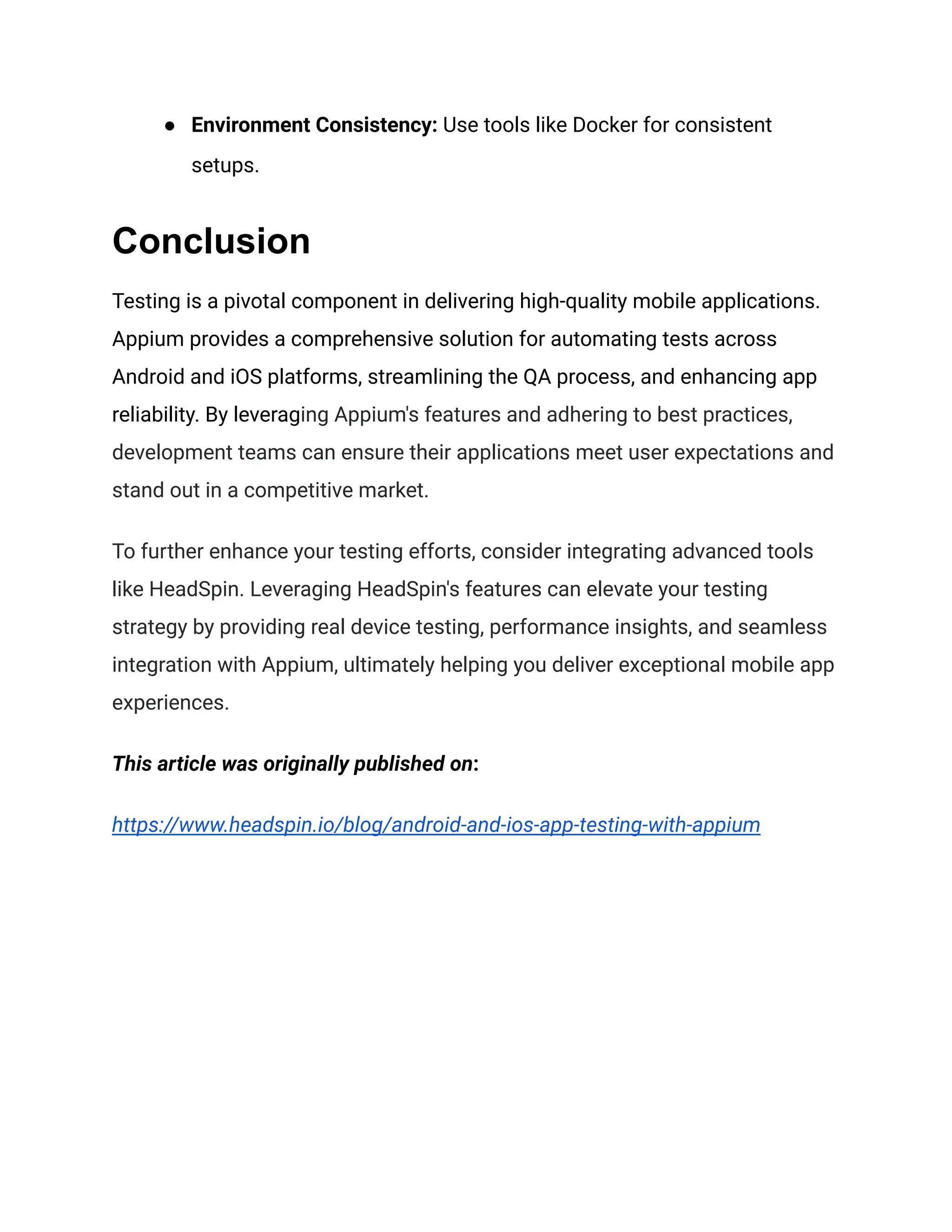 ● Environment Consistency: Use tools like Docker for consistent
setups.
Conclusion
Testing is a pivotal component in delivering high-quality mobile applications.
Appium provides a comprehensive solution for automating tests across
Android and iOS platforms, streamlining the QA process, and enhancing app
reliability. By leveraging Appium's features and adhering to best practices,
development teams can ensure their applications meet user expectations and
stand out in a competitive market.
To further enhance your testing efforts, consider integrating advanced tools
like HeadSpin. Leveraging HeadSpin's features can elevate your testing
strategy by providing real device testing, performance insights, and seamless
integration with Appium, ultimately helping you deliver exceptional mobile app
experiences.
This article was originally published on:
https://www.headspin.io/blog/android-and-ios-app-testing-with-appium
 