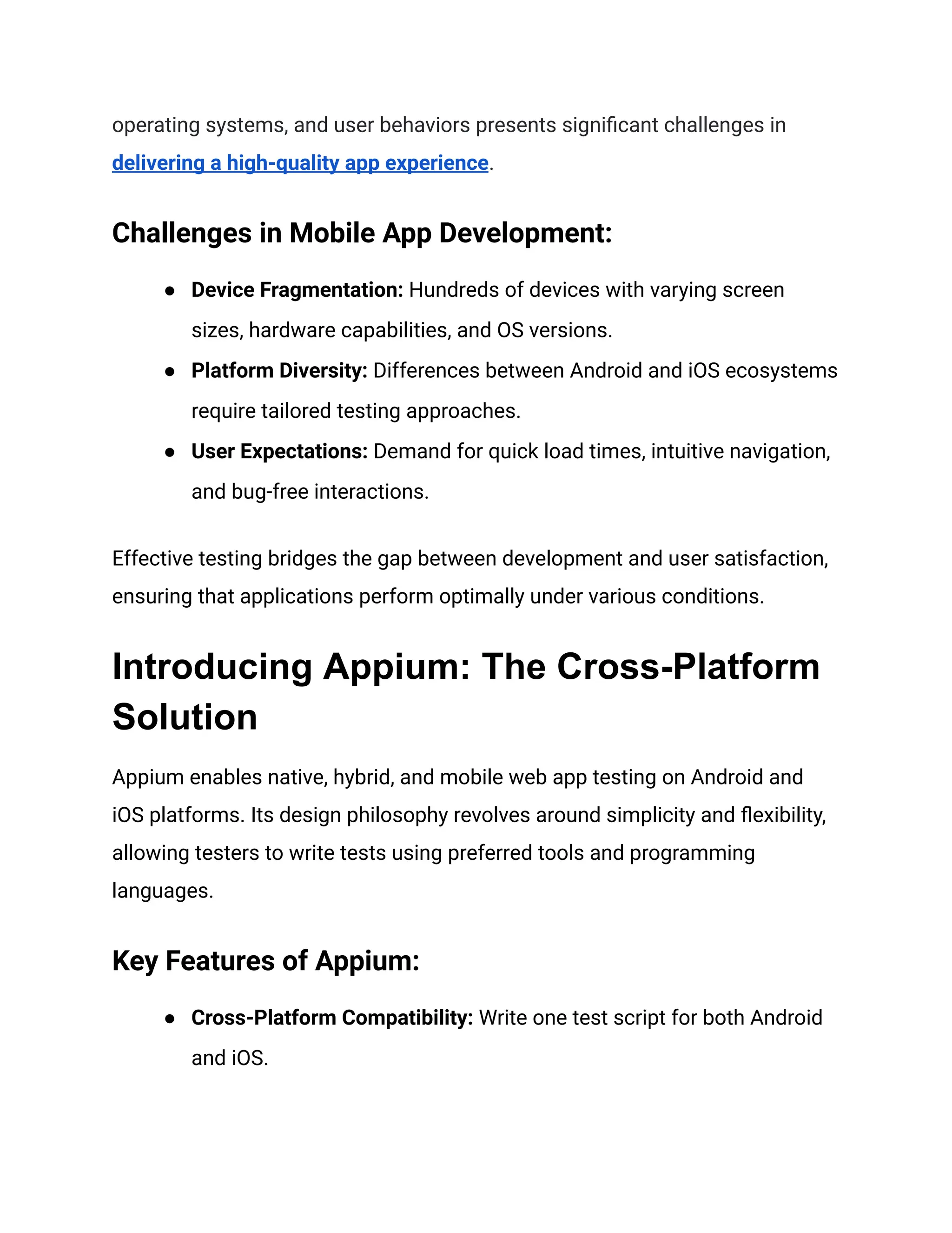 operating systems, and user behaviors presents significant challenges in
delivering a high-quality app experience.
Challenges in Mobile App Development:
● Device Fragmentation: Hundreds of devices with varying screen
sizes, hardware capabilities, and OS versions.
● Platform Diversity: Differences between Android and iOS ecosystems
require tailored testing approaches.
● User Expectations: Demand for quick load times, intuitive navigation,
and bug-free interactions.
Effective testing bridges the gap between development and user satisfaction,
ensuring that applications perform optimally under various conditions.
Introducing Appium: The Cross-Platform
Solution
Appium enables native, hybrid, and mobile web app testing on Android and
iOS platforms. Its design philosophy revolves around simplicity and flexibility,
allowing testers to write tests using preferred tools and programming
languages.
Key Features of Appium:
● Cross-Platform Compatibility: Write one test script for both Android
and iOS.
 