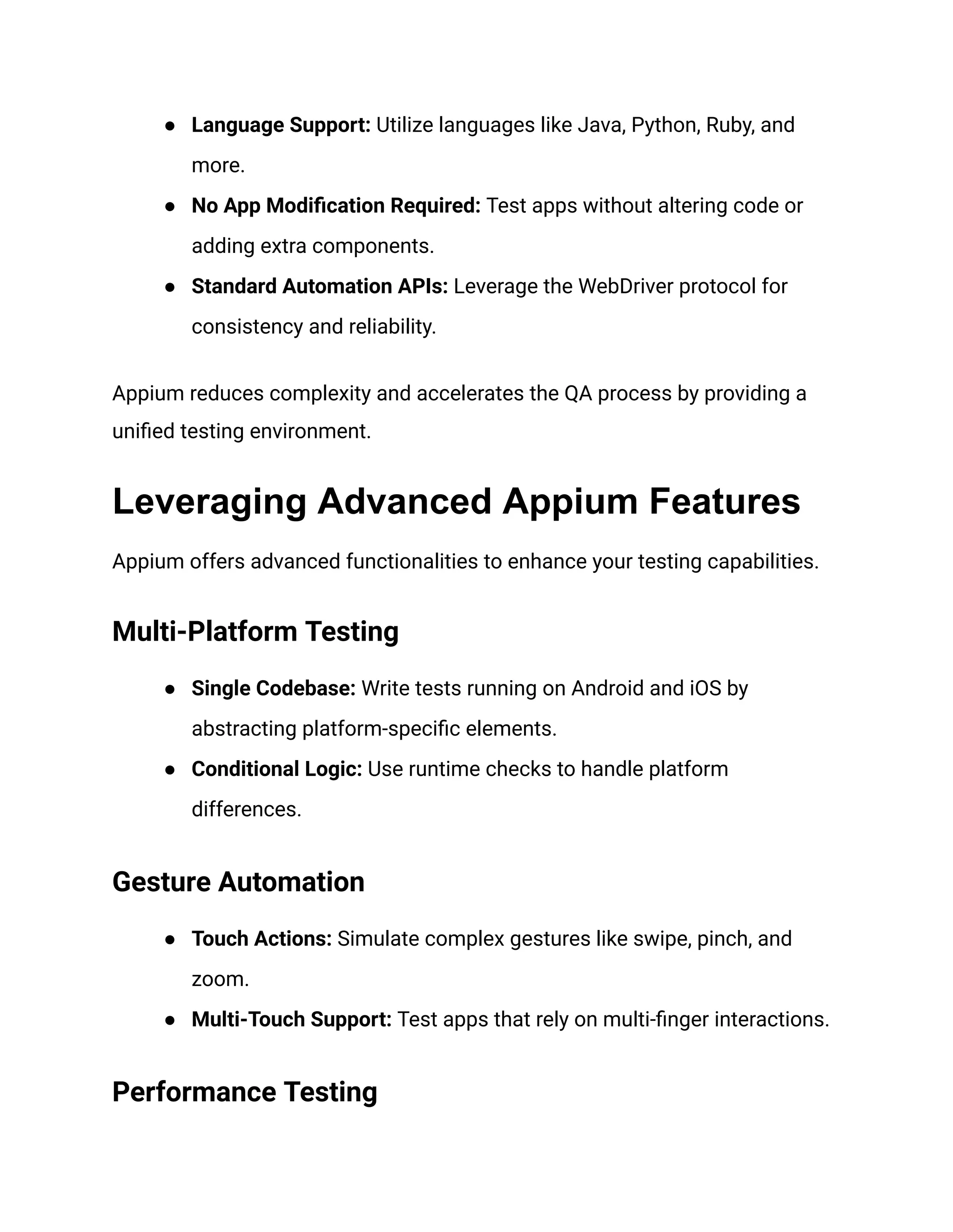 ● Language Support: Utilize languages like Java, Python, Ruby, and
more.
● No App Modification Required: Test apps without altering code or
adding extra components.
● Standard Automation APIs: Leverage the WebDriver protocol for
consistency and reliability.
Appium reduces complexity and accelerates the QA process by providing a
unified testing environment.
Leveraging Advanced Appium Features
Appium offers advanced functionalities to enhance your testing capabilities.
Multi-Platform Testing
● Single Codebase: Write tests running on Android and iOS by
abstracting platform-specific elements.
● Conditional Logic: Use runtime checks to handle platform
differences.
Gesture Automation
● Touch Actions: Simulate complex gestures like swipe, pinch, and
zoom.
● Multi-Touch Support: Test apps that rely on multi-finger interactions.
Performance Testing
 