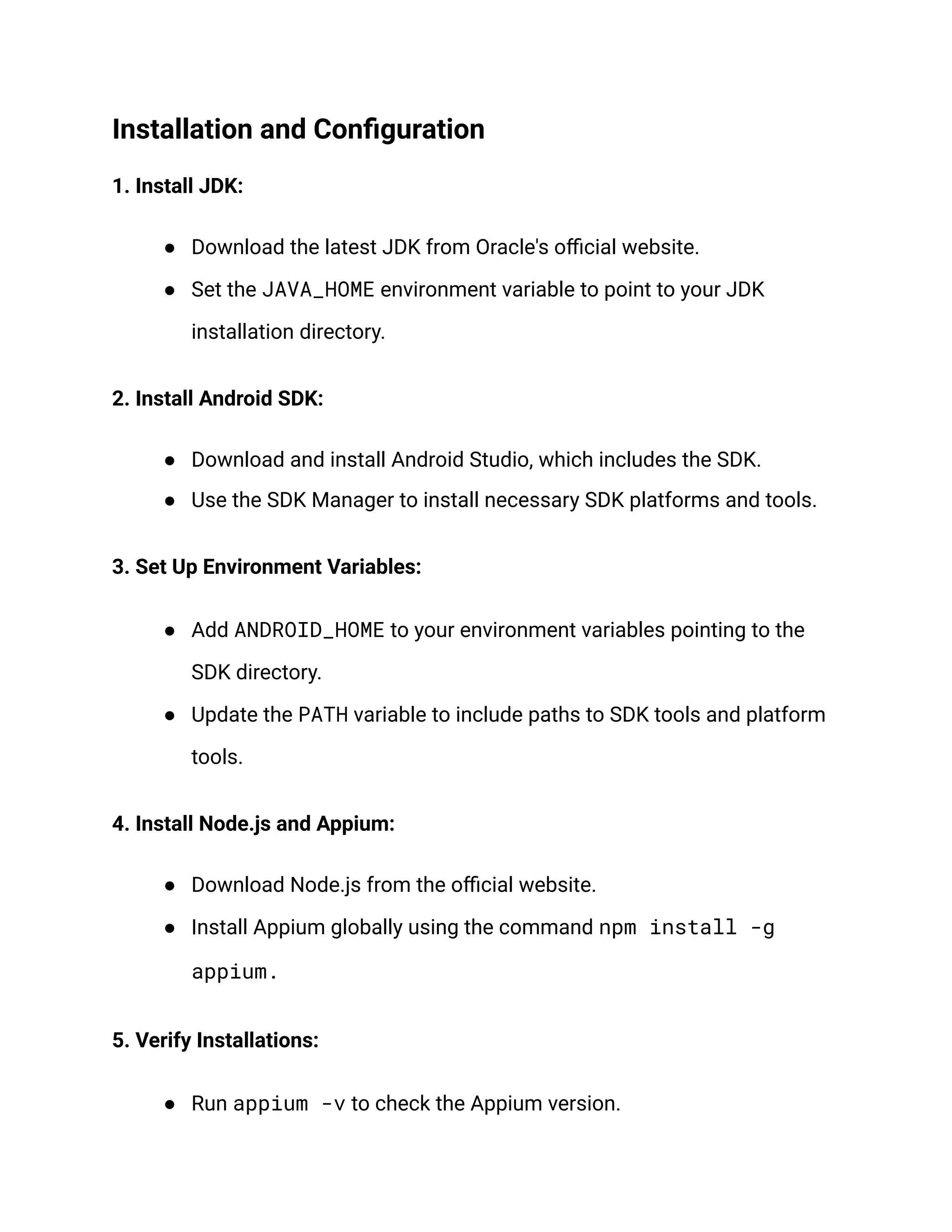 Installation and Configuration
1. Install JDK:
● Download the latest JDK from Oracle's official website.
● Set the JAVA_HOME environment variable to point to your JDK
installation directory.
2. Install Android SDK:
● Download and install Android Studio, which includes the SDK.
● Use the SDK Manager to install necessary SDK platforms and tools.
3. Set Up Environment Variables:
● Add ANDROID_HOME to your environment variables pointing to the
SDK directory.
● Update the PATH variable to include paths to SDK tools and platform
tools.
4. Install Node.js and Appium:
● Download Node.js from the official website.
● Install Appium globally using the command npm install -g
appium.
5. Verify Installations:
● Run appium -v to check the Appium version.
 