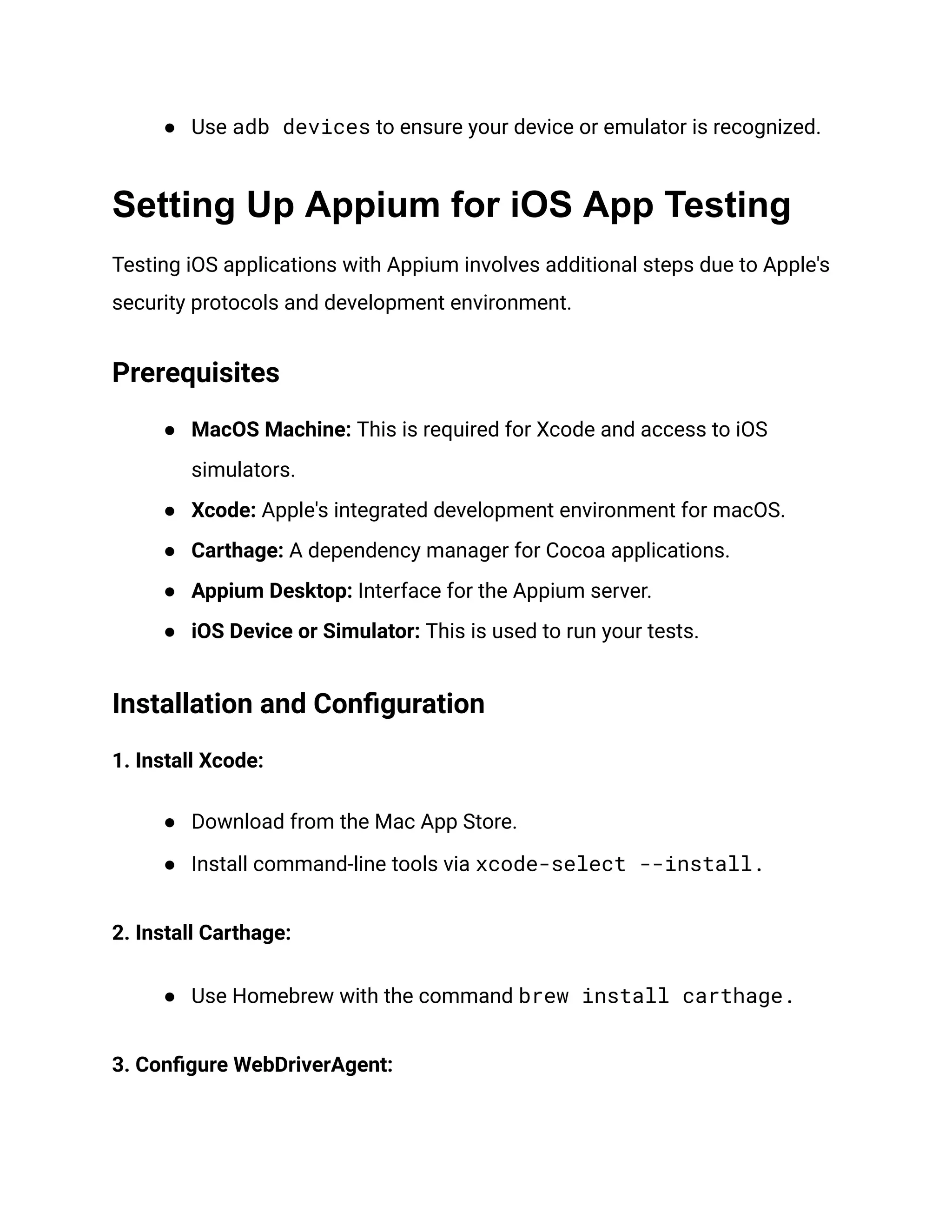● Use adb devices to ensure your device or emulator is recognized.
Setting Up Appium for iOS App Testing
Testing iOS applications with Appium involves additional steps due to Apple's
security protocols and development environment.
Prerequisites
● MacOS Machine: This is required for Xcode and access to iOS
simulators.
● Xcode: Apple's integrated development environment for macOS.
● Carthage: A dependency manager for Cocoa applications.
● Appium Desktop: Interface for the Appium server.
● iOS Device or Simulator: This is used to run your tests.
Installation and Configuration
1. Install Xcode:
● Download from the Mac App Store.
● Install command-line tools via xcode-select --install.
2. Install Carthage:
● Use Homebrew with the command brew install carthage.
3. Configure WebDriverAgent:
 