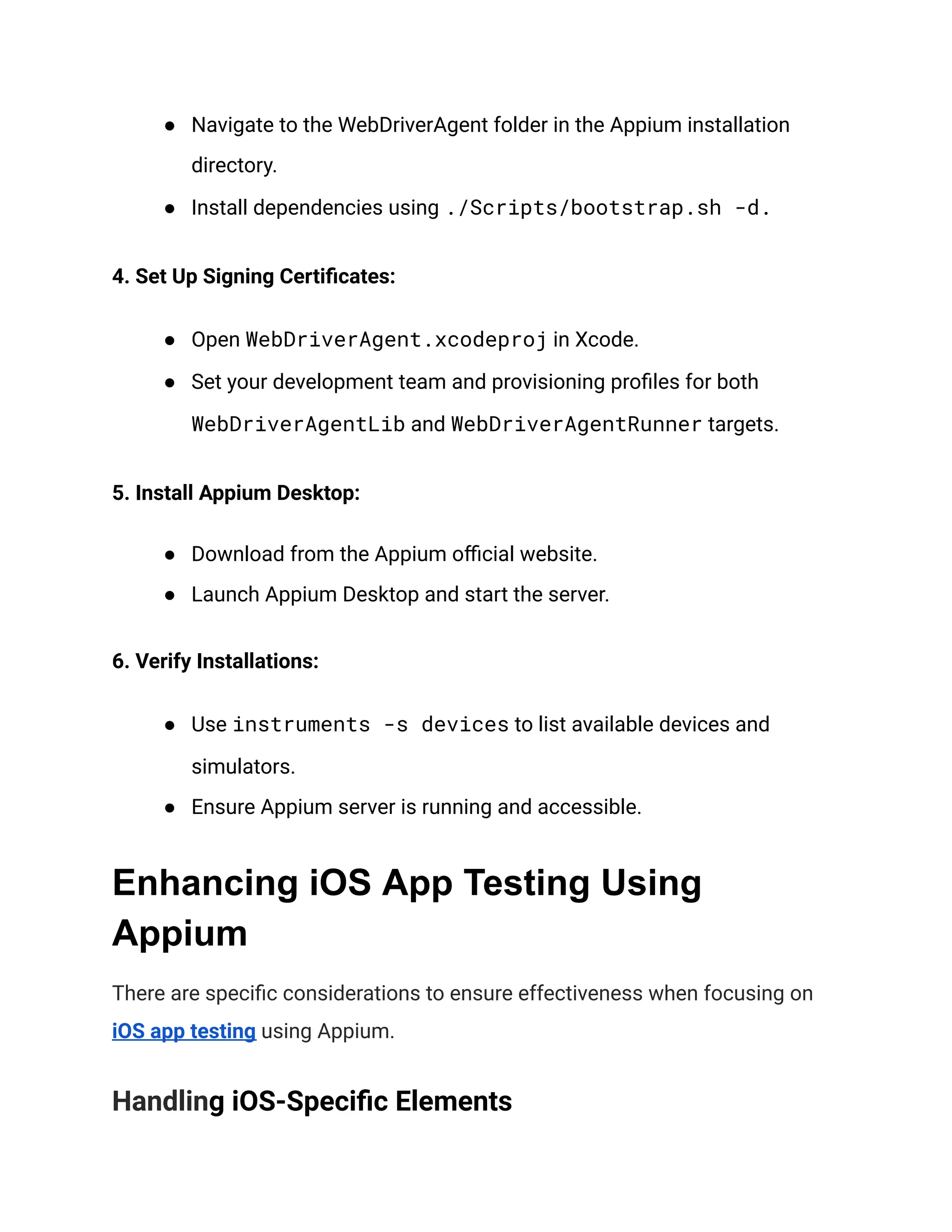 ● Navigate to the WebDriverAgent folder in the Appium installation
directory.
● Install dependencies using ./Scripts/bootstrap.sh -d.
4. Set Up Signing Certificates:
● Open WebDriverAgent.xcodeproj in Xcode.
● Set your development team and provisioning profiles for both
WebDriverAgentLib and WebDriverAgentRunner targets.
5. Install Appium Desktop:
● Download from the Appium official website.
● Launch Appium Desktop and start the server.
6. Verify Installations:
● Use instruments -s devices to list available devices and
simulators.
● Ensure Appium server is running and accessible.
Enhancing iOS App Testing Using
Appium
There are specific considerations to ensure effectiveness when focusing on
iOS app testing using Appium.
Handling iOS-Specific Elements
 