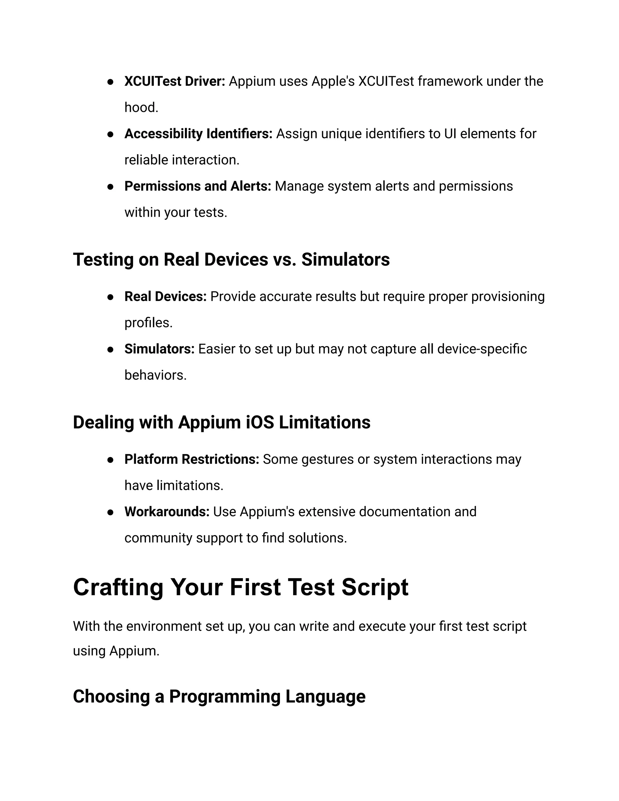 ● XCUITest Driver: Appium uses Apple's XCUITest framework under the
hood.
● Accessibility Identifiers: Assign unique identifiers to UI elements for
reliable interaction.
● Permissions and Alerts: Manage system alerts and permissions
within your tests.
Testing on Real Devices vs. Simulators
● Real Devices: Provide accurate results but require proper provisioning
profiles.
● Simulators: Easier to set up but may not capture all device-specific
behaviors.
Dealing with Appium iOS Limitations
● Platform Restrictions: Some gestures or system interactions may
have limitations.
● Workarounds: Use Appium's extensive documentation and
community support to find solutions.
Crafting Your First Test Script
With the environment set up, you can write and execute your first test script
using Appium.
Choosing a Programming Language
 