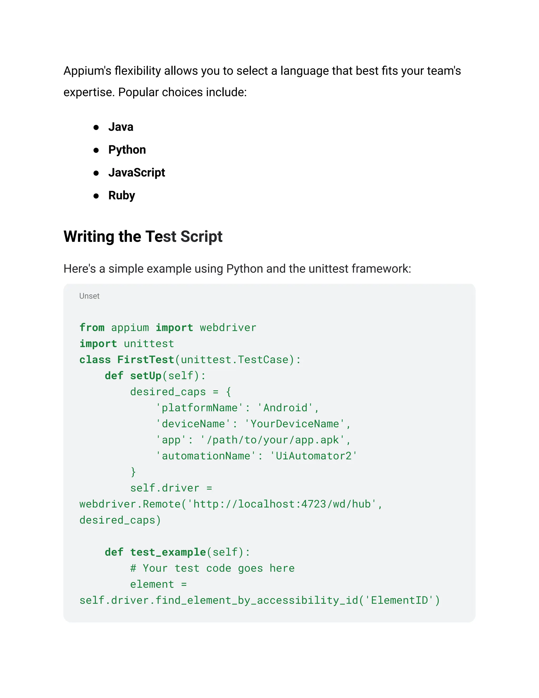 Unset
Appium's flexibility allows you to select a language that best fits your team's
expertise. Popular choices include:
● Java
● Python
● JavaScript
● Ruby
Writing the Test Script
Here's a simple example using Python and the unittest framework:
from appium import webdriver
import unittest
class FirstTest(unittest.TestCase):
def setUp(self):
desired_caps = {
'platformName': 'Android',
'deviceName': 'YourDeviceName',
'app': '/path/to/your/app.apk',
'automationName': 'UiAutomator2'
}
self.driver =
webdriver.Remote('http://localhost:4723/wd/hub',
desired_caps)
def test_example(self):
# Your test code goes here
element =
self.driver.find_element_by_accessibility_id('ElementID')
 