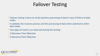 Failover Testing
| Failover testing is done to verify seamless processing of data in case of failure of data
nodes
| It validates the recovery process and the processing of data when switched to other
data nodes
| Two types of metrics are observed during this testing:
| 1) Recovery Time Objective
| 2) Recovery Point Objective
16
 