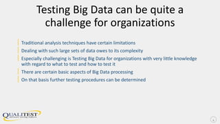 Testing Big Data can be quite a
challenge for organizations
| Traditional analysis techniques have certain limitations
| Dealing with such large sets of data owes to its complexity
| Especially challenging is Testing Big Data for organizations with very little knowledge
with regard to what to test and how to test it
| There are certain basic aspects of Big Data processing
| On that basis further testing procedures can be determined
4
 