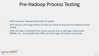 Pre-Hadoop Process Testing
| HDFS stands for Hadoop Distributed File System
| HDFS lets you store huge amount of data on a cloud of machines Pre-Hadoop Process
Testing
| When the data is extracted from various sources such as web logs, social media,
RDBMS, etc., and uploaded into HDFS, an initial stage of testing is carried out
8
 