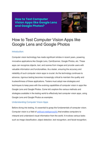 How to Test Computer Vision Apps like
Google Lens and Google Photos
Introduction:
Computer vision technology has made significant strides in recent years, powering
innovative applications like Google Lens, CamScanner, Google Photos, etc. These
apps can recognize objects, text, and scenes from images and provide users with
valuable information and functionalities. As a tester, ensuring the accuracy and
reliability of such computer vision apps is crucial. As the technology continues to
advance, rigorous testing becomes increasingly critical to maintain the quality and
trustworthiness of these applications. Testers must adopt new strategies and
techniques to keep pace with the evolving capabilities of computer vision in apps like
Google Lens and Google Photos. Come let’s explore the various methods and
strategies available in the testing world to effectively test computer vision apps, using
Google Lens and Google Photos as examples.
Understanding Computer Vision Apps
Before diving into testing, it’s essential to grasp the fundamentals of computer vision.
Computer vision is a field of artificial intelligence(AI) that enables computers to
interpret and understand visual information from the world. It involves various tasks
such as image classification, object detection, text recognition, and facial recognition.
 