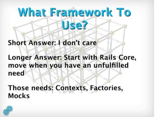 What Framework To
         Use?
Short Answer: I don’t care

Longer Answer: Start with Rails Core,
move when you have an unfulﬁlled
need

Those needs: Contexts, Factories,
Mocks
 