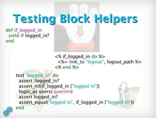 Testing Block Helpers
def if_logged_in
 yield if logged_in?
end


                       <% if_logged_in do %>
                        <%= link_to "logout", logout_path %>
                       <% end %>
    test "logged_in" do
     assert !logged_in?
     assert_nil(if_logged_in {"logged in"})
     login_as users(:quentin)
     assert logged_in?
     assert_equal("logged in", if_logged_in {"logged in"})
    end
 